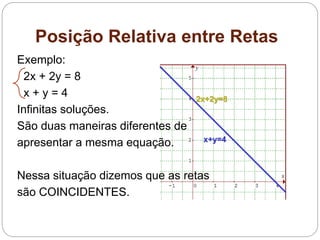 Posição Relativa entre Retas
Exemplo:
2x + 2y = 8
x + y = 4
Infinitas soluções.
São duas maneiras diferentes de
apresentar a mesma equação.
Nessa situação dizemos que as retas
são COINCIDENTES.
2x+2y=8
x+y=4
 