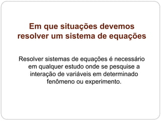 Em que situações devemos
resolver um sistema de equações
Resolver sistemas de equações é necessário
em qualquer estudo onde se pesquise a
interação de variáveis em determinado
fenômeno ou experimento.
 