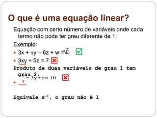 O que é uma equação linear?
Equação com certo número de variáveis onde cada
termo não pode ter grau diferente de 1.
Exemplo:
 3x + y – 6z + w =
 3xy + 5z = 7
Produto de duas variáveis de grau 1 tem
grau 2.

Equivale x-1, o grau não é 1
√2
1
x
− 3y+z= 10



 