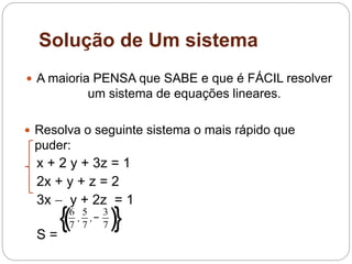 Solução de Um sistema
 A maioria PENSA que SABE e que é FÁCIL resolver
um sistema de equações lineares.
 Resolva o seguinte sistema o mais rápido que
puder:
x + 2 y + 3z = 1
2x + y + z = 2
3x  y + 2z = 1
S =
{(6
7
,
5
7
,−
3
7)}
 