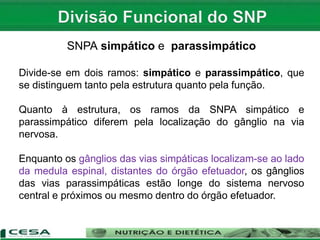SNPA simpático e parassimpático
Divide-se em dois ramos: simpático e parassimpático, que
se distinguem tanto pela estrutura quanto pela função.
Quanto à estrutura, os ramos da SNPA simpático e
parassimpático diferem pela localização do gânglio na via
nervosa.
Enquanto os gânglios das vias simpáticas localizam-se ao lado
da medula espinal, distantes do órgão efetuador, os gânglios
das vias parassimpáticas estão longe do sistema nervoso
central e próximos ou mesmo dentro do órgão efetuador.
 