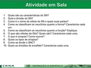 1. Quais são as características do SN?
2. Qual a divisão do SN?
3. Como é o nome da célula do SN e quais suas partes?
4. Como se classificam os neurônios quanto a forma? Caracterize cada
um.
5. Como se classificam os neurônios quanto a função? Explique.
6. O que são células da Glia? Quais são? Caracterize cada uma.
7. O que é sinapse? Como ocorre?
8. Quais os tipos de sinapse?
9. Como se divide o SNC?
10. Quais as divisões do encéfalo? Caracterize cada uma.
 