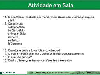 1. Quais são as características do SN?
2. Qual a divisão do SN?
3. Como é o nome da célula do SN e quais suas partes?
4. Como se classificam os neurônios quanto a forma? Caracterize cada um.
5. Como se classificam os neurônios quanto a função? Explique.
6. O que são células da Glia? Quais são? Caracterize cada uma.
7. O que é sinapse? Como ocorre?
8. Quais os tipos de sinapse?
9. Como se divide o SNC?
10. Quais as divisões do encéfalo? Caracterize cada uma.
11. O encéfalo é recoberto por membranas. Como são chamadas e quais
são?
12. Caracterize:
a)Telencéfalo
b) Diencéfalo
c) Mesenéfalo
d) Ponte:
e) Bulbo:
f) Cerebelo:
13. Quantos e quais são os lobos do cérebro?
14. O que é medula espinhal e como se divide topograficamente?
15. O que são nervos?
16. Qual a diferença entre nervos aferentes e eferentes
 