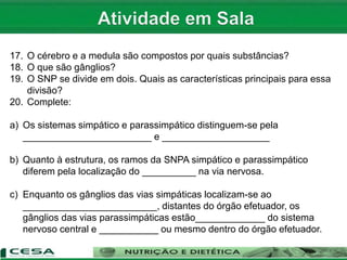 1. Quais são as características do SN?
2. Qual a divisão do SN?
3. Como é o nome da célula do SN e quais suas partes?
4. Como se classificam os neurônios quanto a forma? Caracterize cada um.
5. Como se classificam os neurônios quanto a função? Explique.
6. O que são células da Glia? Quais são? Caracterize cada uma.
7. O que é sinapse? Como ocorre?
8. Quais os tipos de sinapse?
9. Como se divide o SNC?
10. Quais as divisões do encéfalo? Caracterize cada uma.
11. O encéfalo é recoberto por membranas. Como são chamadas e quais são?
12. Caracterize:
a)Telencéfalo
b) Diencéfalo
c) Mesenéfalo
d) Ponte:
e) Bulbo:
f) Cerebelo:
13. Quantos e quais são os lobos do cérebro?
14. O que é medula espinhal e como se divide topograficamente?
15. O que são nervos?
16. Qual a diferença entre nervos aferentes e eferentes
17. O cérebro e a medula são compostos por quais substâncias?
18. O que são gânglios?
19. O SNP se divide em dois. Quais as características principais para essa
divisão?
20. Complete:
a) Os sistemas simpático e parassimpático distinguem-se pela
________________________ e ____________________
b) Quanto à estrutura, os ramos da SNPA simpático e parassimpático
diferem pela localização do __________ na via nervosa.
c) Enquanto os gânglios das vias simpáticas localizam-se ao
_________________________, distantes do órgão efetuador, os
gânglios das vias parassimpáticas estão_____________ do sistema
nervoso central e ___________ ou mesmo dentro do órgão efetuador.
 