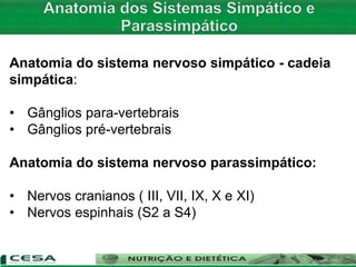 Anatomia do sistema nervoso simpático - cadeia
simpática:
• Gânglios para-vertebrais
• Gânglios pré-vertebrais
Anatomia do sistema nervoso parassimpático:
• Nervos cranianos ( III, VII, IX, X e XI)
• Nervos espinhais (S2 a S4)
 