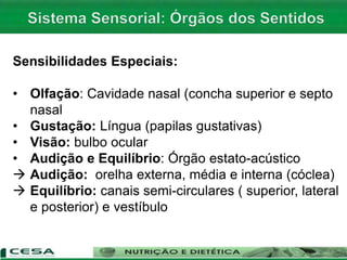 Sensibilidades Especiais:
• Olfação: Cavidade nasal (concha superior e septo
nasal
• Gustação: Língua (papilas gustativas)
• Visão: bulbo ocular
• Audição e Equilíbrio: Órgão estato-acústico
 Audição: orelha externa, média e interna (cóclea)
 Equilíbrio: canais semi-circulares ( superior, lateral
e posterior) e vestíbulo
 