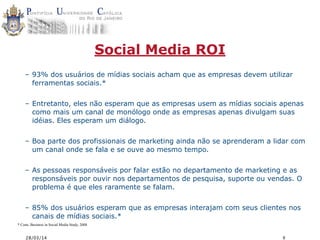 28/03/14 8
Social Media ROI
– 93% dos usuários de mídias sociais acham que as empresas devem utilizar
ferramentas sociais.*
– Entretanto, eles não esperam que as empresas usem as mídias sociais apenas
como mais um canal de monólogo onde as empresas apenas divulgam suas
idéias. Eles esperam um diálogo.
– Boa parte dos profissionais de marketing ainda não se aprenderam a lidar com
um canal onde se fala e se ouve ao mesmo tempo.
– As pessoas responsáveis por falar estão no departamento de marketing e as
responsáveis por ouvir nos departamentos de pesquisa, suporte ou vendas. O
problema é que eles raramente se falam.
– 85% dos usuários esperam que as empresas interajam com seus clientes nos
canais de mídias sociais.*
* Cone, Business in Social Media Study, 2008
 