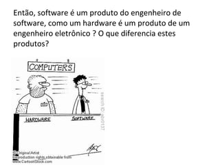 Então, software é um produto do engenheiro de
software, como um hardware é um produto de um
engenheiro eletrônico ? O que diferencia estes
produtos?

 