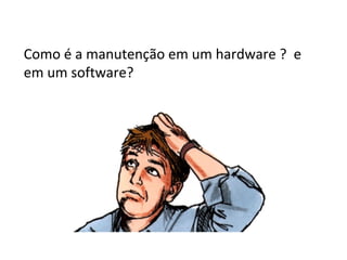 Como é a manutenção em um hardware ? e
em um software?

 