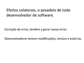 Efeitos colaterais, o pesadelo de todo
desenvolvedor de software.
Correção de erros, tendem a gerar novos erros.
Desenvolvedores temem modificações, tentam a evitá-las.

 
