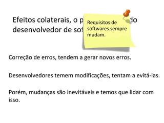 Efeitos colaterais, o pesadelo de todo
Requisitos de
softwares
desenvolvedor de software. sempre
mudam.

Correção de erros, tendem a gerar novos erros.
Desenvolvedores temem modificações, tentam a evitá-las.
Porém, mudanças são inevitáveis e temos que lidar com
isso.

 