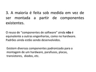3. A maioria é feita sob medida em vez de
ser montada a partir de componentes
existentes.
O reuso de “componentes de software” ainda não é
equivalente a outras engenharias, como no hardware.
Padrões ainda estão sendo desenvolvidos.
Existem diversos componentes padronizado para a
montagem de um hardware, parafusos, placas,
transistores, diodos, etc.

 
