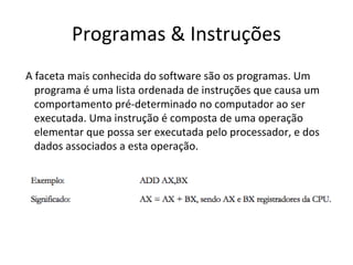 Programas & Instruções
A faceta mais conhecida do software são os programas. Um
programa é uma lista ordenada de instruções que causa um
comportamento pré-determinado no computador ao ser
executada. Uma instrução é composta de uma operação
elementar que possa ser executada pelo processador, e dos
dados associados a esta operação.

 