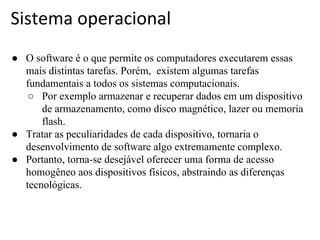 Sistema operacional
● O software é o que permite os computadores executarem essas
mais distintas tarefas. Porém, existem algumas tarefas
fundamentais a todos os sistemas computacionais.
○ Por exemplo armazenar e recuperar dados em um dispositivo
de armazenamento, como disco magnético, lazer ou memoria
flash.
● Tratar as peculiaridades de cada dispositivo, tornaria o
desenvolvimento de software algo extremamente complexo.
● Portanto, torna-se desejável oferecer uma forma de acesso
homogêneo aos dispositivos físicos, abstraindo as diferenças
tecnológicas.

 