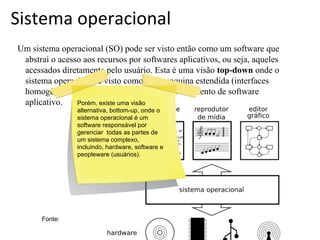Sistema operacional
Um sistema operacional (SO) pode ser visto então como um software que
abstrai o acesso aos recursos por softwares aplicativos, ou seja, aqueles
acessados diretamente pelo usuário. Esta é uma visão top-down onde o
sistema operacional é visto como uma maquina estendida (interfaces
homogêneas e simplificadas) para o desenvolvimento de software
aplicativo.
Porém, existe uma visão
alternativa, bottom-up, onde o
sistema operacional é um
software responsável por
gerenciar todas as partes de
um sistema complexo,
incluindo, hardware, software e
peopleware (usuários).

Fonte:

 