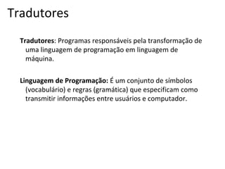 Tradutores
Tradutores: Programas responsáveis pela transformação de
uma linguagem de programação em linguagem de
máquina.
Linguagem de Programação: É um conjunto de símbolos
(vocabulário) e regras (gramática) que especificam como
transmitir informações entre usuários e computador.

 