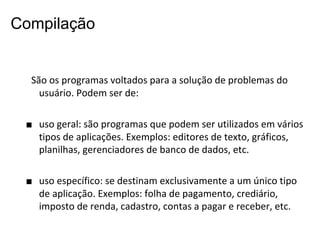 Compilação

São os programas voltados para a solução de problemas do
usuário. Podem ser de:
■ uso geral: são programas que podem ser utilizados em vários
tipos de aplicações. Exemplos: editores de texto, gráficos,
planilhas, gerenciadores de banco de dados, etc.
■ uso específico: se destinam exclusivamente a um único tipo
de aplicação. Exemplos: folha de pagamento, crediário,
imposto de renda, cadastro, contas a pagar e receber, etc.

 