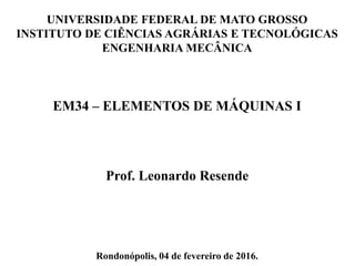 UNIVERSIDADE FEDERAL DE MATO GROSSO
INSTITUTO DE CIÊNCIAS AGRÁRIAS E TECNOLÓGICAS
ENGENHARIA MECÂNICA
EM34 – ELEMENTOS DE MÁQUINAS I
Prof. Leonardo Resende
Rondonópolis, 04 de fevereiro de 2016.
 