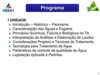 Programa

I UNIDADE
  Introdução – Histórico – Panorama
  Caracterização das Águas e Esgotos
  Princípios Químicos, Físicos e Biológicos do TA
  Interpretação de Análises e Elaboração de Laudos
  Considerações Projetos e Técnicas de Tratamento
  Tecnologia para Tratamento de Água
  Parâmetros de controle de qualidade de Água
  Legislação Aplicada e Padrões




                                                      2
 