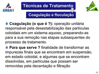 Técnicas de Tratamento

            Coagulação e floculação

 Coagulação (o que é ?): operação unitária
responsável pela desestabilização das partículas
coloidais em um sistema aquoso, preparando-as
para a sua remoção nas etapas subsequentes do
processo de tratamento.
 Para que serve ? finalidade de transformar as
impurezas finais que se encontram em suspensão,
em estado coloidal, e algumas que se encontram
dissolvidas, em partículas que possam ser
removidas pela decantação e filtração
                                                   23
 