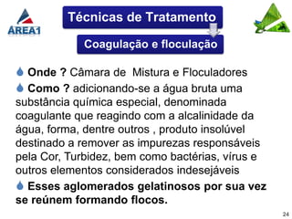 Técnicas de Tratamento

            Coagulação e floculação

 Onde ? Câmara de Mistura e Floculadores
 Como ? adicionando-se a água bruta uma
substância química especial, denominada
coagulante que reagindo com a alcalinidade da
água, forma, dentre outros , produto insolúvel
destinado a remover as impurezas responsáveis
pela Cor, Turbidez, bem como bactérias, vírus e
outros elementos considerados indesejáveis
 Esses aglomerados gelatinosos por sua vez
se reúnem formando flocos.
                                                  24
 