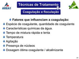 Técnicas de Tratamento

             Coagulação e floculação

     Fatores que influenciam a coagulação:
 Espécie de coagulante, quantidade de coagulante
 Características químicas da água.
 Tempo de mistura rápida e lenta
 Temperatura
 Agitação
 Presença de núcleos
 Dosagem ótima coagulante / alcalinizante
                                                    25
 