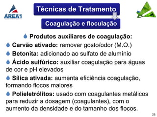 Técnicas de Tratamento

             Coagulação e floculação

       Produtos auxiliares de coagulação:
 Carvão ativado: remover gosto/odor (M.O.)
 Betonita: adicionado ao sulfato de alumínio
 Ácido sulfúrico: auxiliar coagulação para águas
de cor e pH elevados
 Sílica ativada: aumenta eficiência coagulação,
formando flocos maiores
 Polieletrólitos: usado com coagulantes metálicos
para reduzir a dosagem (coagulantes), com o
aumento da densidade e do tamanho dos flocos.
                                                     26
 