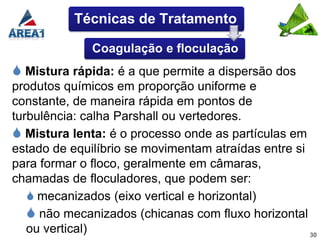 Técnicas de Tratamento

              Coagulação e floculação
 Mistura rápida: é a que permite a dispersão dos
produtos químicos em proporção uniforme e
constante, de maneira rápida em pontos de
turbulência: calha Parshall ou vertedores.
 Mistura lenta: é o processo onde as partículas em
estado de equilíbrio se movimentam atraídas entre si
para formar o floco, geralmente em câmaras,
chamadas de floculadores, que podem ser:
    mecanizados (eixo vertical e horizontal)
    não mecanizados (chicanas com fluxo horizontal
   ou vertical)                                      30
 