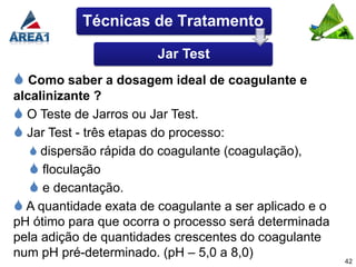 Técnicas de Tratamento

                        Jar Test
 Como saber a dosagem ideal de coagulante e
alcalinizante ?
 O Teste de Jarros ou Jar Test.
 Jar Test - três etapas do processo:
    dispersão rápida do coagulante (coagulação),
    floculação
    e decantação.
 A quantidade exata de coagulante a ser aplicado e o
pH ótimo para que ocorra o processo será determinada
pela adição de quantidades crescentes do coagulante
num pH pré-determinado. (pH – 5,0 a 8,0)
                                                        42
 