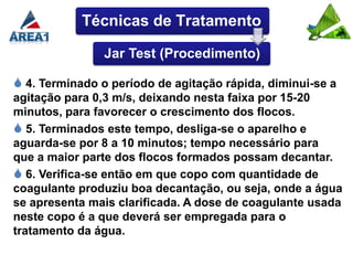 Técnicas de Tratamento

                Jar Test (Procedimento)

 4. Terminado o período de agitação rápida, diminui-se a
agitação para 0,3 m/s, deixando nesta faixa por 15-20
minutos, para favorecer o crescimento dos flocos.
 5. Terminados este tempo, desliga-se o aparelho e
aguarda-se por 8 a 10 minutos; tempo necessário para
que a maior parte dos flocos formados possam decantar.
 6. Verifica-se então em que copo com quantidade de
coagulante produziu boa decantação, ou seja, onde a água
se apresenta mais clarificada. A dose de coagulante usada
neste copo é a que deverá ser empregada para o
tratamento da água.
 
