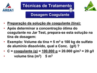 Técnicas de Tratamento

                Dosagem Coagulante

• Preparação da solução de coagulante (tina):
• Após determinar a concentração ótima do
  coagulante no Jar Test, prepara-se esta solução na
  tina de dosagem:
• Exemplo: Volume da tina = 5 m3 e 100 kg de sulfato
  de alumínio dissolvido, qual a Conc. (g/l) ?
• C = coagulante (g) = 100.000 g = 20.000 g/m3 = 20 g/l
•      volume tina (m3) 5 m3
 