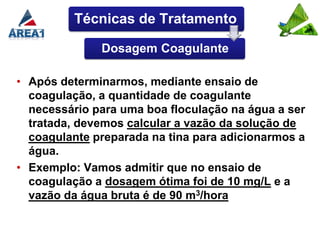 Técnicas de Tratamento

              Dosagem Coagulante

• Após determinarmos, mediante ensaio de
  coagulação, a quantidade de coagulante
  necessário para uma boa floculação na água a ser
  tratada, devemos calcular a vazão da solução de
  coagulante preparada na tina para adicionarmos a
  água.
• Exemplo: Vamos admitir que no ensaio de
  coagulação a dosagem ótima foi de 10 mg/L e a
  vazão da água bruta é de 90 m3/hora
 