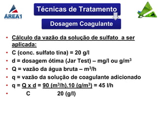 Técnicas de Tratamento

               Dosagem Coagulante

• Cálculo da vazão da solução de sulfato a ser
  aplicada:
• C (conc. sulfato tina) = 20 g/l
• d = dosagem ótima (Jar Test) – mg/l ou g/m3
• Q = vazão da água bruta – m3/h
• q = vazão da solução de coagulante adicionado
• q = Q x d = 90 (m3/h).10 (g/m3) = 45 l/h
•      C            20 (g/l)
 