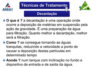Técnicas de Tratamento

                    Decantação
 O que é ? a decantação é uma operação onde
  ocorre a deposição de matérias em suspensão pela
  ação da gravidade. É uma preparação da água
  para filtração. Quanto melhor a decantação, melhor
  será a filtração.
 Como ? se consegue tornando as águas
  tranquilas, reduzindo a velocidade a ponto de
  causar a deposição destas partículas em
  determinado tempo
 Aonde ? num tanque com inclinação no fundo e
  dispositivo de entrada e de saída da água.
 