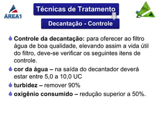 Técnicas de Tratamento

              Decantação - Controle

 Controle da decantação: para oferecer ao filtro
  água de boa qualidade, elevando assim a vida útil
  do filtro, deve-se verificar os seguintes itens de
  controle.
 cor da água – na saída do decantador deverá
  estar entre 5,0 a 10,0 UC
 turbidez – remover 90%
 oxigênio consumido – redução superior a 50%.
 