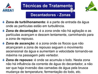 Técnicas de Tratamento

                  Decantadores - Zonas
 Zona de turbilhonamento: é a parte de entrada da água
  onde as partículas estão em turbulência.
 Zona de decantação: é a zona onde não há agitação e as
  partículas avançam e descem lentamente, caminhando para
  a zona de repouso.
 Zona de ascenção: é a zona onde os flocos que não
  alcançaram a zona de repouso seguem o movimento
  ascensional da água e aumentam a velocidade tornando-se
  máxima na passagem pelo vertedor.
 Zona de repouso: é onde se acumula o lodo. Nesta zona
  não há influência da corrente de água do decantador, a não
  ser que haja inversão das camadas de água pela brusca
  mudança de temperatura; fermentação do lodo, etc.
 