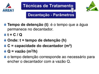 Técnicas de Tratamento

             Decantação - Parâmetros

 Tempo de detenção (t): é o tempo que a água
  permanece no decantador.
t=C/Q
 Onde: t = tempo de detenção (h)
 C = capacidade do decantador (m3)
 Q = vazão (m3/h)
 o tempo detenção corresponde ao necessário para
  encher o decantador com a vazão Q.
 