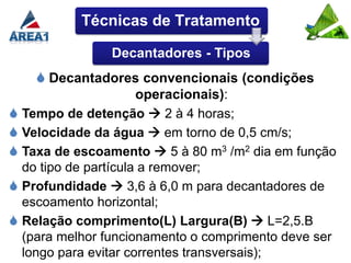 Técnicas de Tratamento

                Decantadores - Tipos
     Decantadores convencionais (condições
                      operacionais):
 Tempo de detenção  2 à 4 horas;
 Velocidade da água  em torno de 0,5 cm/s;
 Taxa de escoamento  5 à 80 m3 /m2 dia em função
  do tipo de partícula a remover;
 Profundidade  3,6 à 6,0 m para decantadores de
  escoamento horizontal;
 Relação comprimento(L) Largura(B)  L=2,5.B
  (para melhor funcionamento o comprimento deve ser
  longo para evitar correntes transversais);
 