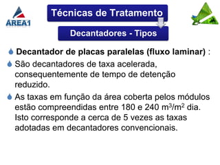 Técnicas de Tratamento

               Decantadores - Tipos

 Decantador de placas paralelas (fluxo laminar) :
 São decantadores de taxa acelerada,
  consequentemente de tempo de detenção
  reduzido.
 As taxas em função da área coberta pelos módulos
  estão compreendidas entre 180 e 240 m3/m2 dia.
  Isto corresponde a cerca de 5 vezes as taxas
  adotadas em decantadores convencionais.
 