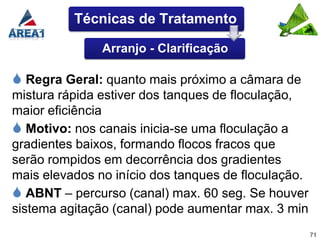 Técnicas de Tratamento

               Arranjo - Clarificação

 Regra Geral: quanto mais próximo a câmara de
mistura rápida estiver dos tanques de floculação,
maior eficiência
 Motivo: nos canais inicia-se uma floculação a
gradientes baixos, formando flocos fracos que
serão rompidos em decorrência dos gradientes
mais elevados no início dos tanques de floculação.
 ABNT – percurso (canal) max. 60 seg. Se houver
sistema agitação (canal) pode aumentar max. 3 min
                                                     71
 