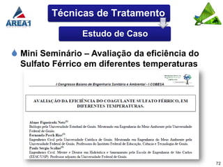 Técnicas de Tratamento

                 Estudo de Caso

 Mini Seminário – Avaliação da eficiência do
  Sulfato Férrico em diferentes temperaturas




                                                72
 