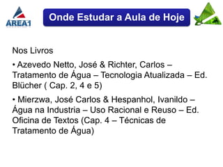 Onde Estudar a Aula de Hoje


Nos Livros
• Azevedo Netto, José & Richter, Carlos –
Tratamento de Água – Tecnologia Atualizada – Ed.
Blücher ( Cap. 2, 4 e 5)
• Mierzwa, José Carlos & Hespanhol, Ivanildo –
Água na Industria – Uso Racional e Reuso – Ed.
Oficina de Textos (Cap. 4 – Técnicas de
Tratamento de Água)
 