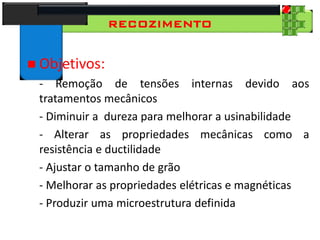 28
Tecnologia dos Materiais
Aços para Construção Mecânica
RECOZIMENTO
 Objetivos:
- Remoção de tensões internas devido aos
tratamentos mecânicos
- Diminuir a dureza para melhorar a usinabilidade
- Alterar as propriedades mecânicas como a
resistência e ductilidade
- Ajustar o tamanho de grão
- Melhorar as propriedades elétricas e magnéticas
- Produzir uma microestrutura definida
 