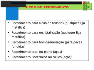 28
Tecnologia dos Materiais
Aços para Construção Mecânica
Tipos de recozimento
• Recozimento para alívio de tensões (qualquer liga
metálica)
• Recozimento para recristalização (qualquer liga
metálica)
• Recozimento para homogeneização (para peças
fundidas)
• Recozimento total ou pleno (aços)
• Recozimento isotérmico ou cíclico (aços)’
 
