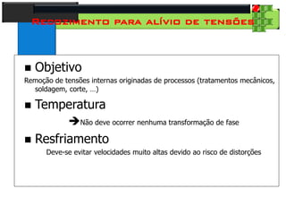 28
Tecnologia dos Materiais
Aços para Construção Mecânica
Recozimento para alívio de tensões
 Objetivo
Remoção de tensões internas originadas de processos (tratamentos mecânicos,
soldagem, corte, …)
 Temperatura
Não deve ocorrer nenhuma transformação de fase
 Resfriamento
Deve-se evitar velocidades muito altas devido ao risco de distorções
 