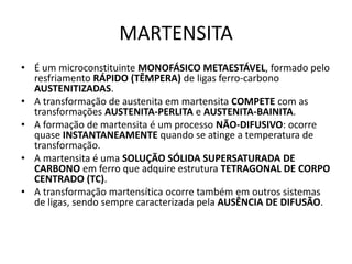 MARTENSITA
Materiais para Construção Mecânica
Transformações de Fases em Metais
• É um microconstituinte MONOFÁSICO METAESTÁVEL, formado pelo
resfriamento RÁPIDO (TÊMPERA) de ligas ferro-carbono
AUSTENITIZADAS.
• A transformação de austenita em martensita COMPETE com as
transformações AUSTENITA-PERLITA e AUSTENITA-BAINITA.
• A formação de martensita é um processo NÃO-DIFUSIVO: ocorre
quase INSTANTANEAMENTE quando se atinge a temperatura de
transformação.
• A martensita é uma SOLUÇÃO SÓLIDA SUPERSATURADA DE
CARBONO em ferro que adquire estrutura TETRAGONAL DE CORPO
CENTRADO (TC).
• A transformação martensítica ocorre também em outros sistemas
de ligas, sendo sempre caracterizada pela AUSÊNCIA DE DIFUSÃO.
 