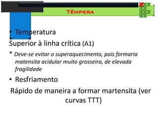 28
Tecnologia dos Materiais
Aços para Construção Mecânica
Têmpera
• Temperatura
Superior à linha crítica (A1)
* Deve-se evitar o superaquecimento, pois formaria
matensita acidular muito grosseira, de elevada
fragilidade
• Resfriamento
Rápido de maneira a formar martensíta (ver
curvas TTT)
 