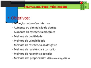 28
Tecnologia dos Materiais
Aços para Construção Mecânica
Tratamentos térmicos
• Objetivos:
- Remoção de tensões internas
- Aumento ou diminuição da dureza
- Aumento da resistência mecânica
- Melhora da ductilidade
- Melhora da usinabilidade
- Melhora da resistência ao desgaste
- Melhora da resistência à corrosão
- Melhora da resistência ao calor
- Melhora das propriedades elétricas e magnéticas
 