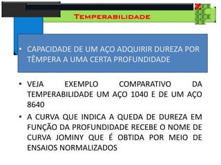 28
Tecnologia dos Materiais
Aços para Construção Mecânica
Temperabilidade
• CAPACIDADE DE UM AÇO ADQUIRIR DUREZA POR
TÊMPERA A UMA CERTA PROFUNDIDADE
• VEJA EXEMPLO COMPARATIVO DA
TEMPERABILIDADE UM AÇO 1040 E DE UM AÇO
8640
• A CURVA QUE INDICA A QUEDA DE DUREZA EM
FUNÇÃO DA PROFUNDIDADE RECEBE O NOME DE
CURVA JOMINY QUE É OBTIDA POR MEIO DE
ENSAIOS NORMALIZADOS
 
