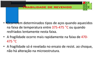 28
Tecnologia dos Materiais
Aços para Construção Mecânica
Fragilidade de revenido
• Ocorre em determinados tipos de aços quando aquecidos
na faixa de temperatura entre 375-475 °C ou quando
resfriados lentamente nesta faixa.
• A fragilidade ocorre mais rapidamente na faixa de 470-
475 °C
• A fragilidade só é revelada no ensaio de resist. ao choque,
não há alteração na microestrutura.
 
